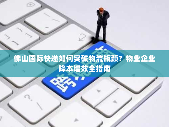 佛山国际快递如何突破物流瓶颈？物业企业降本增效全指南