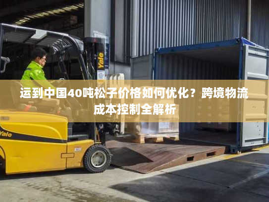 运到中国40吨松子价格如何优化?跨境物流成本控制全解析 运到中国40吨松子价格如何优化?跨境物流成本控制全解析