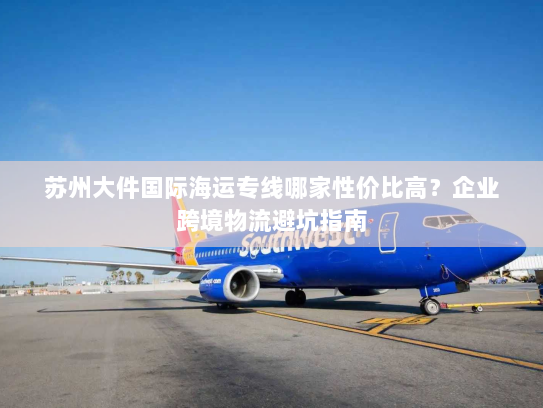 苏州大件国际海运专线哪家性价比高？企业跨境物流避坑指南