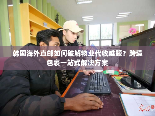 韩国海外直邮如何破解物业代收难题？跨境包裹一站式解决方案