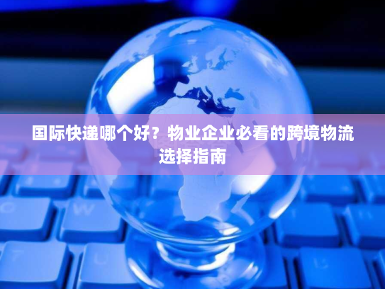 国际快递哪个好？物业企业必看的跨境物流选择指南