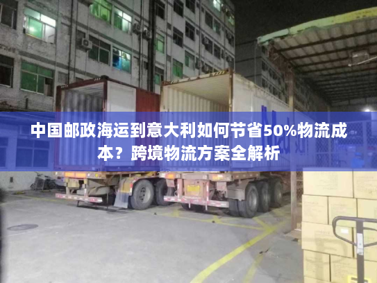 中国邮政海运到意大利如何节省50%物流成本？跨境物流方案全解析