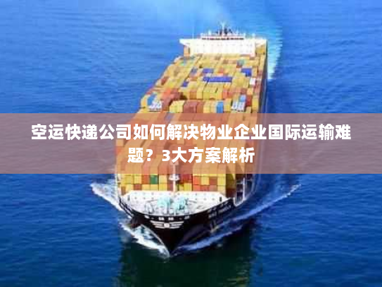 空运快递公司如何解决物业企业国际运输难题？3大方案解析