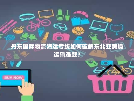 丹东国际物流海运专线如何破解东北亚跨境运输难题？