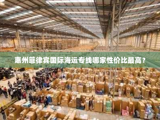 惠州菲律宾国际海运专线哪家性价比最高? 惠州菲律宾国际海运专线哪家性价比最高?