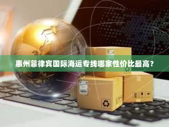 惠州菲律宾国际海运专线哪家性价比最高？