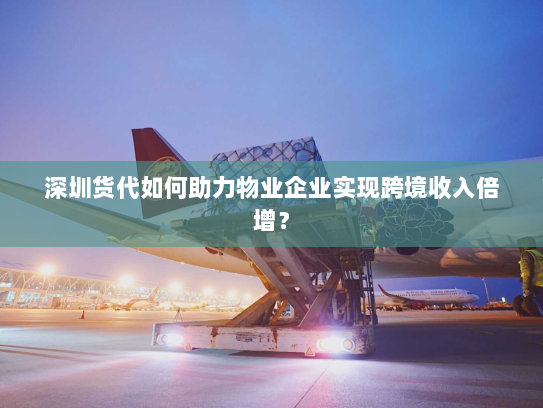 深圳货代如何助力物业企业实现跨境收入倍增？