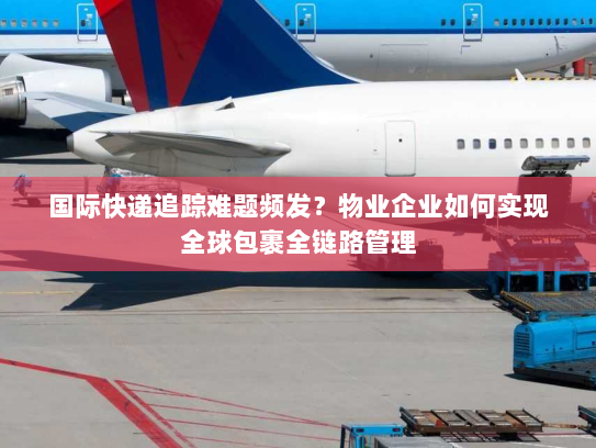 国际快递追踪难题频发？物业企业如何实现全球包裹全链路管理