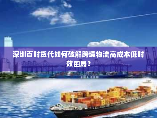 深圳百时货代如何破解跨境物流高成本低时效困局？