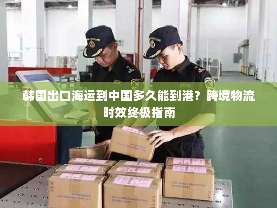 韩国出口海运到中国多久能到港？跨境物流时效终极指南