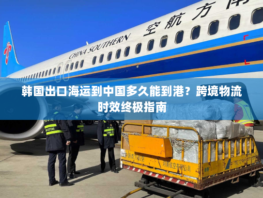 韩国出口海运到中国多久能到港？跨境物流时效终极指南