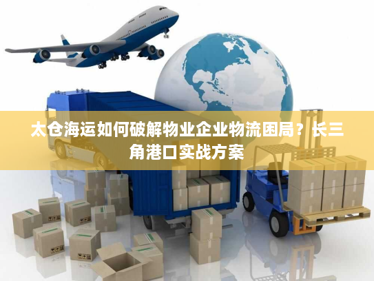 太仓海运如何破解物业企业物流困局？长三角港口实战方案