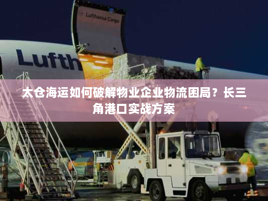 太仓海运如何破解物业企业物流困局？长三角港口实战方案
