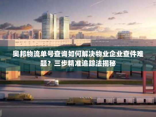 奥邦物流单号查询如何解决物业企业查件难题？三步精准追踪法揭秘