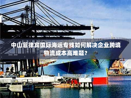 中山菲律宾国际海运专线如何解决企业跨境物流成本高难题？