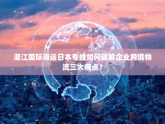 湛江国际海运日本专线如何破解企业跨境物流三大痛点？