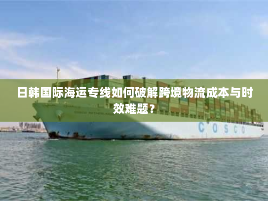 日韩国际海运专线如何破解跨境物流成本与时效难题？