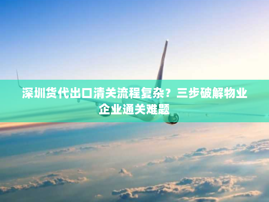 深圳货代出口清关流程复杂?三步破解物业企业通关难题 深圳货代出口清关流程复杂?三步破解物业企业通关难题