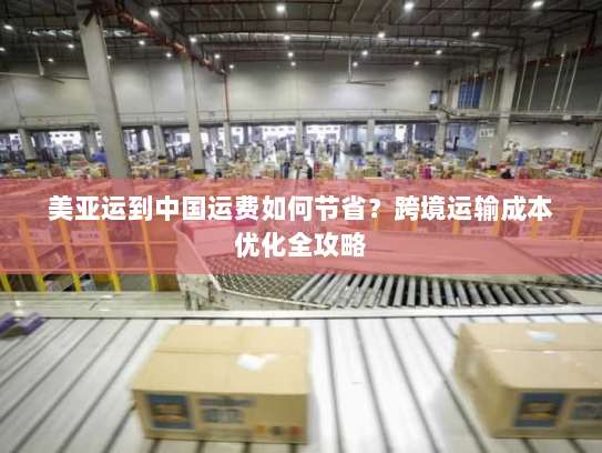 美亚运到中国运费如何节省？跨境运输成本优化全攻略