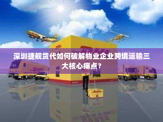 深圳捷舰货代如何破解物业企业跨境运输三大核心痛点？