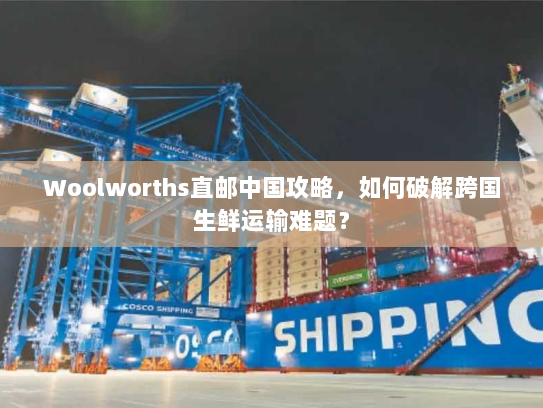 Woolworths直邮中国攻略,如何破解跨国生鲜运输难题? Woolworths直邮中国攻略,如何破解跨国生鲜运输难题?