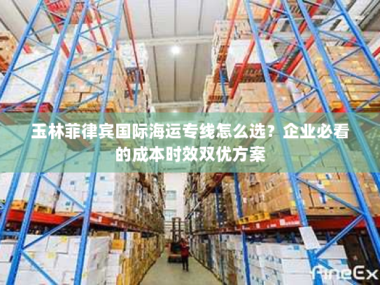 玉林菲律宾国际海运专线怎么选？企业必看的成本时效双优方案